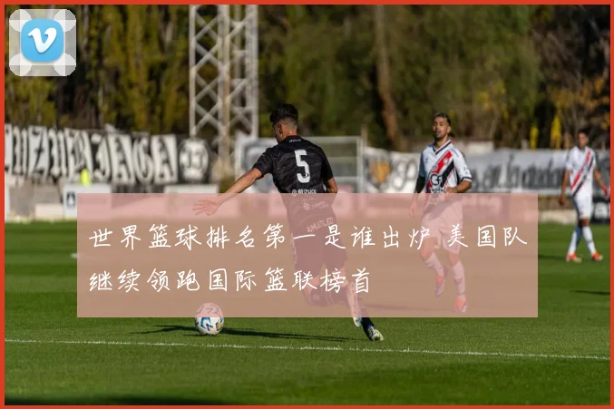世界篮球排名第一是谁出炉 美国队继续领跑国际篮联榜首