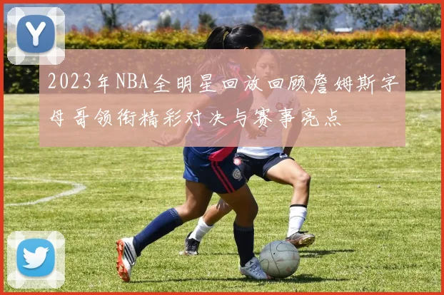 2023年NBA全明星回放回顾詹姆斯字母哥领衔精彩对决与赛事亮点