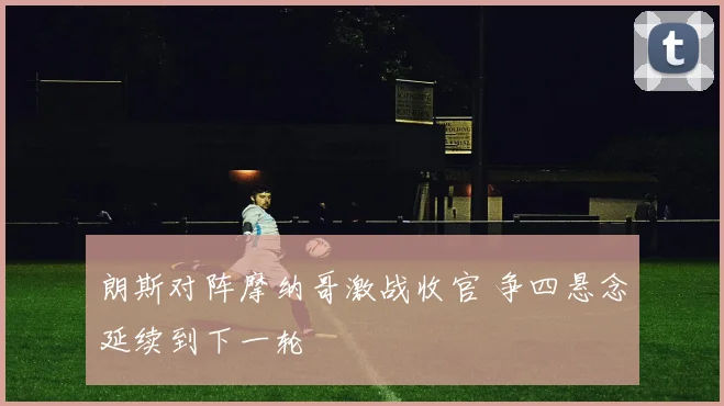 朗斯对阵摩纳哥激战收官 争四悬念延续到下一轮