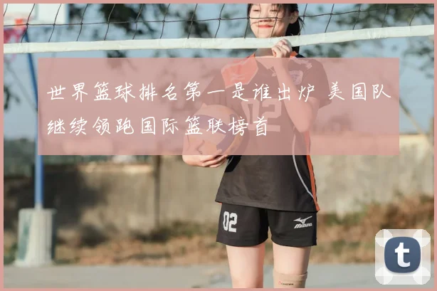 世界篮球排名第一是谁出炉 美国队继续领跑国际篮联榜首