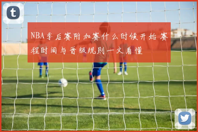 NBA季后赛附加赛什么时候开始 赛程时间与晋级规则一文看懂