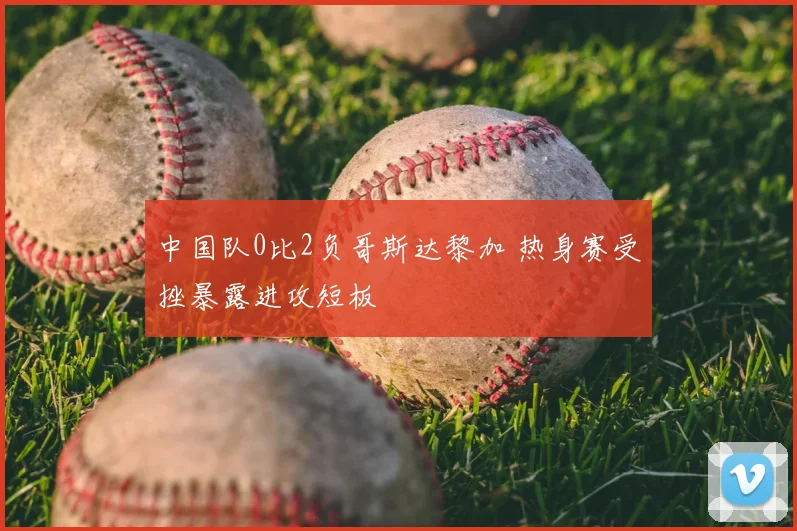 中国队0比2负哥斯达黎加 热身赛受挫暴露进攻短板