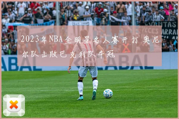 2023年NBA全明星名人赛开打 奥尼尔队击败巴克利队夺冠