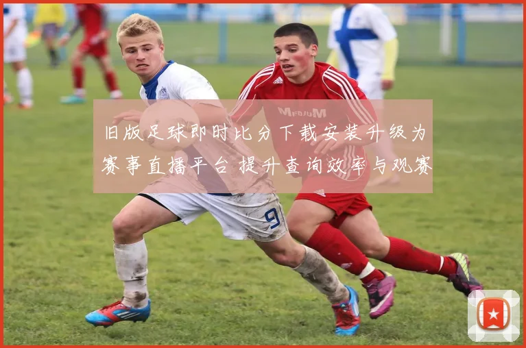 旧版足球即时比分下载安装升级为赛事直播平台 提升查询效率与观赛体验