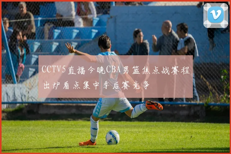 CCTV5直播今晚CBA男篮焦点战赛程出炉看点集中季后赛竞争