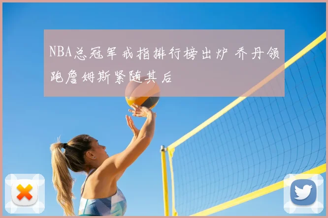 NBA总冠军戒指排行榜出炉 乔丹领跑詹姆斯紧随其后