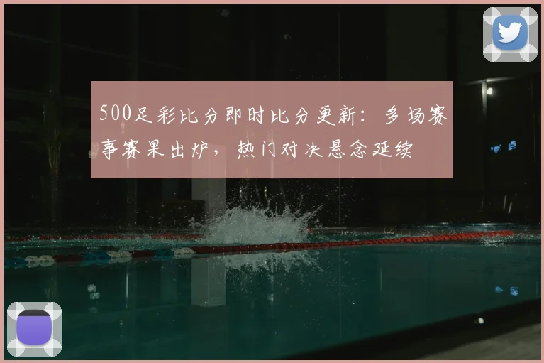 500足彩比分即时比分更新：多场赛事赛果出炉，热门对决悬念延续