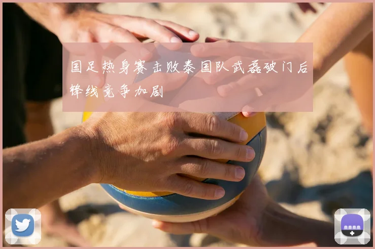 国足热身赛击败泰国队武磊破门后锋线竞争加剧