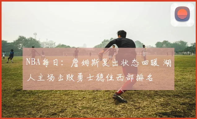 NBA每日：詹姆斯复出状态回暖 湖人主场击败勇士稳住西部排名