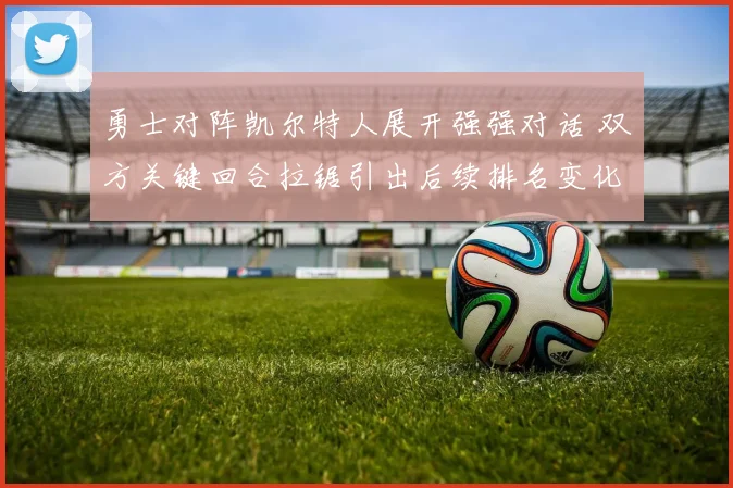 勇士对阵凯尔特人展开强强对话 双方关键回合拉锯引出后续排名变化