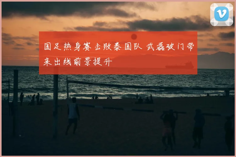 国足热身赛击败泰国队 武磊破门带来出线前景提升