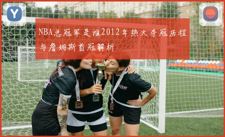NBA总冠军是谁2012年热火夺冠历程与詹姆斯首冠解析