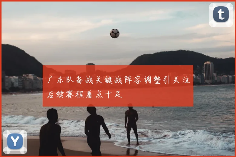 广东队备战关键战阵容调整引关注后续赛程看点十足