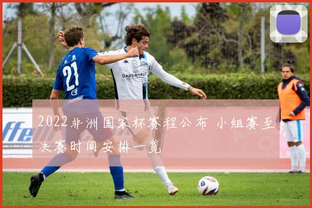 2022非洲国家杯赛程公布 小组赛至决赛时间安排一览