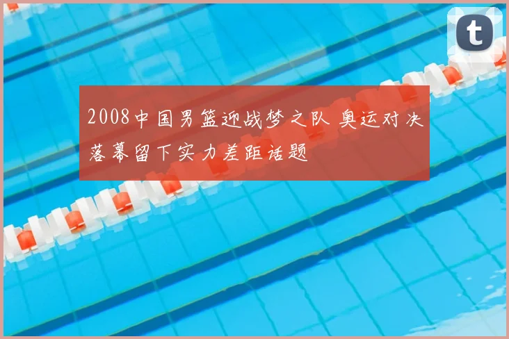 2008中国男篮迎战梦之队 奥运对决落幕留下实力差距话题