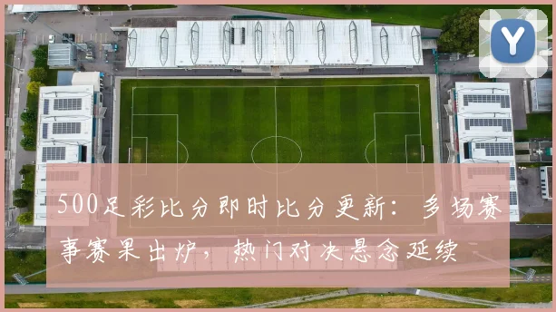 500足彩比分即时比分更新：多场赛事赛果出炉，热门对决悬念延续