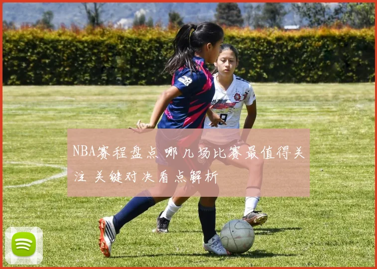 NBA赛程盘点 哪几场比赛最值得关注 关键对决看点解析